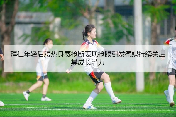 拜仁年轻后腰热身赛抢断表现抢眼引发德媒持续关注其成长潜力
